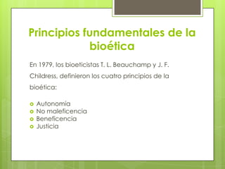 Principios fundamentales de la
            bioética
En 1979, los bioeticistas T. L. Beauchamp y J. F.
Childress, definieron los cuatro principios de la
bioética:

   Autonomía
   No maleficencia
   Beneficencia
   Justicia
 