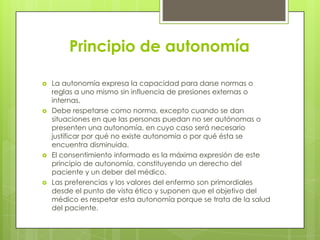 Principio de autonomía

   La autonomía expresa la capacidad para darse normas o
    reglas a uno mismo sin influencia de presiones externas o
    internas.
   Debe respetarse como norma, excepto cuando se dan
    situaciones en que las personas puedan no ser autónomas o
    presenten una autonomía, en cuyo caso será necesario
    justificar por qué no existe autonomía o por qué ésta se
    encuentra disminuida.
   El consentimiento informado es la máxima expresión de este
    principio de autonomía, constituyendo un derecho del
    paciente y un deber del médico.
   Las preferencias y los valores del enfermo son primordiales
    desde el punto de vista ético y suponen que el objetivo del
    médico es respetar esta autonomía porque se trata de la salud
    del paciente.
 