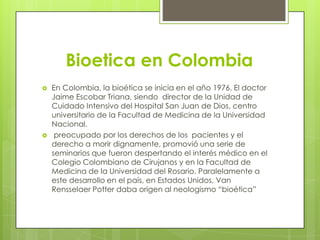Bioetica en Colombia
   En Colombia, la bioética se inicia en el año 1976. El doctor
    Jaime Escobar Triana, siendo director de la Unidad de
    Cuidado Intensivo del Hospital San Juan de Dios, centro
    universitario de la Facultad de Medicina de la Universidad
    Nacional.
    preocupado por los derechos de los pacientes y el
    derecho a morir dignamente, promovió una serie de
    seminarios que fueron despertando el interés médico en el
    Colegio Colombiano de Cirujanos y en la Facultad de
    Medicina de la Universidad del Rosario. Paralelamente a
    este desarrollo en el país, en Estados Unidos, Van
    Rensselaer Potter daba origen al neologismo “bioética”
 