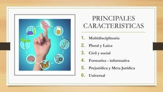 PRINCIPALES
CARACTERISTICAS
1. Multidisciplinaria
2. Plural y Laica
3. Civil y social
4. Formativa - informativa
5. Prejurídica y Meta Jurídica
6. Universal
 