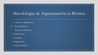 Metodologías de Argumentación en Bioética
• 1. métodos deductivos:
❑ el principalismo
1. Métodos inductivos
• Narrativismo
• Casuistica
• Pragmatismo
• Critica feminista
 