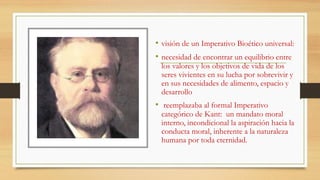 • visión de un Imperativo Bioético universal:
• necesidad de encontrar un equilibrio entre
los valores y los objetivos de vida de los
seres vivientes en su lucha por sobrevivir y
en sus necesidades de alimento, espacio y
desarrollo
• reemplazaba al formal Imperativo
categórico de Kant: un mandato moral
interno, incondicional la aspiración hacia la
conducta moral, inherente a la naturaleza
humana por toda eternidad.
 