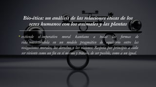 Bio-ética: un análisis de las relaciones éticas de los
seres humanos con los animales y las plantas
• extiende el imperativo moral kantiano a todas las formas de
vida convirtiéndola en un modelo pragmático de equilibrio entre las
obligaciones morales, los derechos y las visiones: Respeta por principio a cada
ser viviente como un fin en sí mismo y trátalo, de ser posible, como a un igual.
 