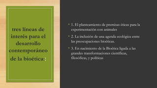 tres líneas de
interés para el
desarrollo
contemporáneo
de la bioética::
• 1. El planteamiento de premisas éticas para la
experimentación con animales
• 2. La inclusión de una agenda ecológica entre
las preocupaciones bioéticas.
• 3. En nacimiento de la Bioética ligada a las
grandes transformaciones científicas,
filosóficas, y políticas
 