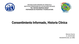REPUBLICA BOLIVARIANA DE VENEZUELA
INSTITUTO VENEZOLANO DE LOS SEGUROS SOCIALES
“DR. PASTOR OROPEZA RIERA“
POSTGRADO DE PEDIATRIA Y PUERICULTURA
Consentimiento Informado, Historia Clinica
Mairym Osorio
CI: 20.924.843
RESIDENTES DEL 1er AÑO
 