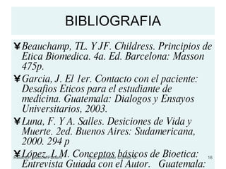 BIBLIOGRAFIA Beauchamp, TL. Y JF. Childress. Principios de Etica Biomedica. 4a. Ed. Barcelona: Masson 475p. Garcia, J. El 1er. Contacto con el paciente: Desafios Eticos para el estudiante de medicina. Guatemala: Dialogos y Ensayos Universitarios, 2003. Luna, F. Y A. Salles. Desiciones de Vida y Muerte. 2ed. Buenos Aires: Sudamericana, 2000. 294 p López, L M. Conceptos básicos de Bioetica: Entrevista Guiada con el Autor.  Guatemala: Universidad de San Carlos. Enero, 2008. 