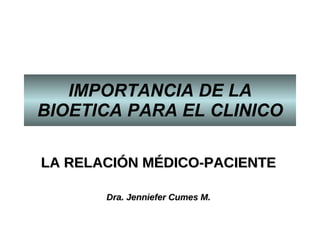 IMPORTANCIA DE LA BIOETICA PARA EL CLINICO LA RELACIÓN MÉDICO-PACIENT E Dra. Jenniefer Cumes M. 