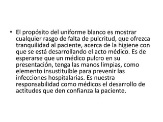 • El propósito del uniforme blanco es mostrar
cualquier rasgo de falta de pulcritud, que ofrezca
tranquilidad al paciente, acerca de la higiene con
que se está desarrollando el acto médico. Es de
esperarse que un médico pulcro en su
presentación, tenga las manos limpias, como
elemento insustituible para prevenir las
infecciones hospitalarias. Es nuestra
responsabilidad como médicos el desarrollo de
actitudes que den confianza la paciente.
 