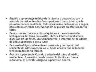 • Estudio y aprendizaje teórico de la técnica a desarrollar, con la
asesoría de residentes de años superiores o de su tutor, que le
permita conocer en detalle, todos y cada uno de los pasos a seguir,
para continuar con la observación de su puesta en práctica por su
tutor.
• Demostrar los conocimientos adquiridos a través la revisión
bibliográfica del tema en revistas, libros e Internet mediante la
discusión de los casos, un examen formal o informal del residente
de años superiores o de su tutor.
• Desarrollo del procedimiento en presencia y con apoyo del
residente de años superiores o su tutor, una vez que se hubiera
familiarizado con su técnica.
• Práctica supervisada. Cuando a criterio del tutor, el médico
residente en formación pueda realizar la técnica en forma
autónoma, lo permitiría bajo su supervisión directa.
 