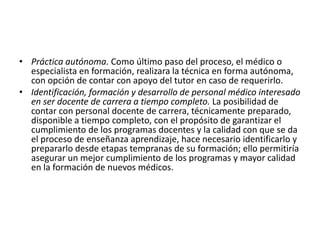 • Práctica autónoma. Como último paso del proceso, el médico o
especialista en formación, realizara la técnica en forma autónoma,
con opción de contar con apoyo del tutor en caso de requerirlo.
• Identificación, formación y desarrollo de personal médico interesado
en ser docente de carrera a tiempo completo. La posibilidad de
contar con personal docente de carrera, técnicamente preparado,
disponible a tiempo completo, con el propósito de garantizar el
cumplimiento de los programas docentes y la calidad con que se da
el proceso de enseñanza aprendizaje, hace necesario identificarlo y
prepararlo desde etapas tempranas de su formación; ello permitiría
asegurar un mejor cumplimiento de los programas y mayor calidad
en la formación de nuevos médicos.
 