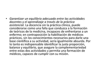 • Garantizar un equilibrio adecuado entre las actividades
docentes y el aprendizaje a través de la práctica
asistencial. La docencia sin la práctica clínica, puede
considerarse como una falla que conduzca a la formación
de teóricos de la medicina, incapaces de enfrentarse a un
enfermo; en contraposición la habilitación de médicos
prácticos, sin los conocimientos necesarios para darle una
base científica a su actividad, sería igualmente absurda. Por
lo tanto es indispensable identificar la justa proporción,
balance y equilibrio, que asegure la complementariedad
entre estas dos actividades y permita una formación de
médicos, capaces de cumplir con su misión.
 