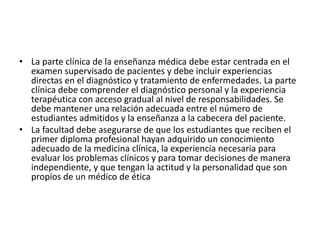 • La parte clínica de la enseñanza médica debe estar centrada en el
examen supervisado de pacientes y debe incluir experiencias
directas en el diagnóstico y tratamiento de enfermedades. La parte
clínica debe comprender el diagnóstico personal y la experiencia
terapéutica con acceso gradual al nivel de responsabilidades. Se
debe mantener una relación adecuada entre el número de
estudiantes admitidos y la enseñanza a la cabecera del paciente.
• La facultad debe asegurarse de que los estudiantes que reciben el
primer diploma profesional hayan adquirido un conocimiento
adecuado de la medicina clínica, la experiencia necesaria para
evaluar los problemas clínicos y para tomar decisiones de manera
independiente, y que tengan la actitud y la personalidad que son
propios de un médico de ética
 