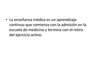 • La enseñanza médica es un aprendizaje
continuo que comienza con la admisión en la
escuela de medicina y termina con el retiro
del ejercicio activo.
 