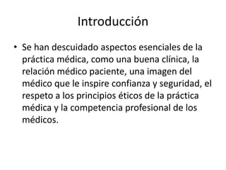 Introducción
• Se han descuidado aspectos esenciales de la
práctica médica, como una buena clínica, la
relación médico paciente, una imagen del
médico que le inspire confianza y seguridad, el
respeto a los principios éticos de la práctica
médica y la competencia profesional de los
médicos.
 