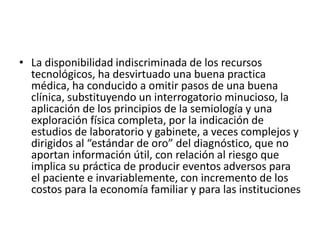 • La disponibilidad indiscriminada de los recursos
tecnológicos, ha desvirtuado una buena practica
médica, ha conducido a omitir pasos de una buena
clínica, substituyendo un interrogatorio minucioso, la
aplicación de los principios de la semiología y una
exploración física completa, por la indicación de
estudios de laboratorio y gabinete, a veces complejos y
dirigidos al “estándar de oro” del diagnóstico, que no
aportan información útil, con relación al riesgo que
implica su práctica de producir eventos adversos para
el paciente e invariablemente, con incremento de los
costos para la economía familiar y para las instituciones
 
