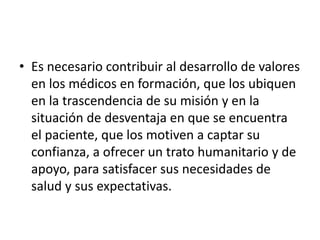 • Es necesario contribuir al desarrollo de valores
en los médicos en formación, que los ubiquen
en la trascendencia de su misión y en la
situación de desventaja en que se encuentra
el paciente, que los motiven a captar su
confianza, a ofrecer un trato humanitario y de
apoyo, para satisfacer sus necesidades de
salud y sus expectativas.
 