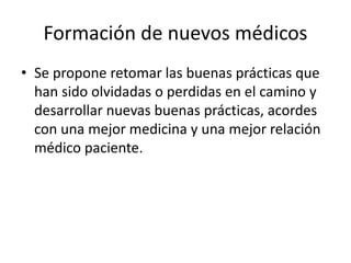 Formación de nuevos médicos
• Se propone retomar las buenas prácticas que
han sido olvidadas o perdidas en el camino y
desarrollar nuevas buenas prácticas, acordes
con una mejor medicina y una mejor relación
médico paciente.
 