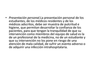 • Presentación personal.La presentación personal de los
estudiantes, de los médicos residentes y de los
médicos adscritos, debe ser muestra de pulcritud e
higiene, que permitan desarrollar la confianza de los
pacientes, para que tengan la tranquilidad de que su
intervención como miembros del equipo de salud es la
de un profesional de la medicina, no de un estudiante y
que su intervención no los pone en riesgo de una
atención de mala calidad, de sufrir un evento adverso o
de adquirir una infección intrahospitalaria.
 