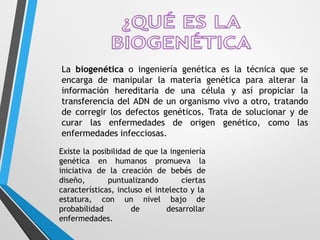 La biogenética o ingeniería genética es la técnica que se
encarga de manipular la materia genética para alterar la
información hereditaria de una célula y así propiciar la
transferencia del ADN de un organismo vivo a otro, tratando
de corregir los defectos genéticos. Trata de solucionar y de
curar las enfermedades de origen genético, como las
enfermedades infecciosas.
Existe la posibilidad de que la ingeniería
genética en humanos promueva la
iniciativa de la creación de bebés de
diseño, puntualizando ciertas
características, incluso el intelecto y la
estatura, con
probabilidad
un nivel bajo de
de desarrollar
enfermedades.
 