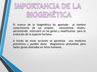 El avance de la biogenética ha aportado al hombre
conocimiento de sus propios mecanismos vitales,
permitiendo intervenir en los genes y modificarlos para la
evolución de la especie humana.
A través de estas acciones se garantiza una medicina
preventiva y pueden darse diagnósticos prenatales para
hallar genes alterados en fetos humanos.
 