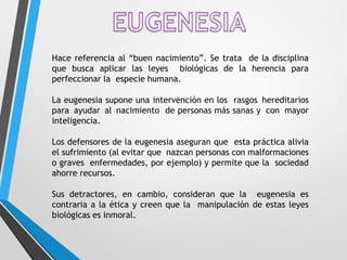 Hace referencia al “buen nacimiento”. Se trata de la disciplina
que busca aplicar las leyes biológicas de la herencia para
perfeccionar la especie humana.
La eugenesia supone una intervención en los rasgos hereditarios
para ayudar al nacimiento de personas más sanas y con mayor
inteligencia.
Los defensores de la eugenesia aseguran que esta práctica alivia
el sufrimiento (al evitar que nazcan personas con malformaciones
o graves enfermedades, por ejemplo) y permite que la sociedad
ahorre recursos.
Sus detractores, en cambio, consideran que la eugenesia es
contraria a la ética y creen que la manipulación de estas leyes
biológicas es inmoral.
 
