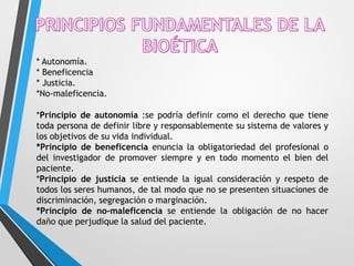 * Autonomía.
* Beneficencia
* Justicia.
*No-maleficencia.
*Principio de autonomía :se podría definir como el derecho que tiene
toda persona de definir libre y responsablemente su sistema de valores y
los objetivos de su vida individual.
*Principio de beneficencia enuncia la obligatoriedad del profesional o
del investigador de promover siempre y en todo momento el bien del
paciente.
*Principio de justicia se entiende la igual consideración y respeto de
todos los seres humanos, de tal modo que no se presenten situaciones de
discriminación, segregación o marginación.
*Principio de no-maleficencia se entiende la obligación de no hacer
daño que perjudique la salud del paciente.
 