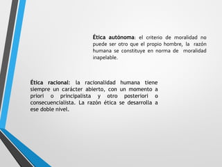 Ética autónoma: el criterio de moralidad no
puede ser otro que el propio hombre, la razón
humana se constituye en norma de moralidad
inapelable.
Ética racional: la racionalidad humana tiene
siempre un carácter abierto, con un momento a
priori o principalista y otro posteriori o
consecuencialista. La razón ética se desarrolla a
ese doble nivel.
 