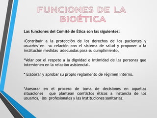 Las funciones del Comité de Ética son las siguientes:
•Contribuir a la protección de los derechos de los pacientes y
usuarios en su relación con el sistema de salud y proponer a la
institución medidas adecuadas para su cumplimiento.
*Velar por el respeto a la dignidad e intimidad de las personas que
intervienen en la relación asistencial.
* Elaborar y aprobar su propio reglamento de régimen interno.
*Asesorar en el proceso de toma de decisiones en aquellas
situaciones que plantean conflictos éticos a instancia de los
usuarios, los profesionales y las instituciones sanitarias.
 