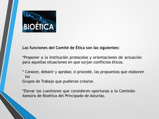 Las funciones del Comité de Ética son las siguientes:
*Proponer a la Institución protocolos y orientaciones de actuación
para aquellas situaciones en que surjan conflictos éticos.
* Conocer, debatir y aprobar, si procede, las propuestas que elaboren
los
Grupos de Trabajo que pudieran crearse.
*Elevar las cuestiones que consideren oportunas a la Comisión
Asesora de Bioética del Principado de Asturias.
 