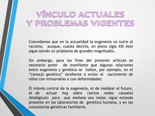Concedamos que en la actualidad la eugenesia no nutre al
racismo, aunque, cuesta decirlo, en pleno siglo XXI éste
sigue siendo un problema de grandes magnitudes.
Sin embargo, para los fines del presente artículo es
necesario poner de manifiesto que algunas relaciones
entre eugenesia y genética se hallan, por ejemplo, en el
“consejo genético” tendiente a evitar el nacimiento de
niños con minusvalías o con deformidades:
El interés central de la eugenesia, el de moldear el futuro,
el de actuar hoy sobre ciertos nodos causales
(biológicos) para que mañana sea mejor, sigue estando
presente en los laboratorios de genética humana, y en las
consultorías genéticas familiares.
 