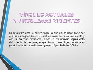La respuesta ante la crítica sobre lo que ahí se hace suele ser
que no es eugenésico en el sentido nazi; que es a una escala y
con un enfoque diferentes, y con un escrupuloso seguimiento
del interés de las parejas que temen tener hijos condenados
genéticamente a condiciones graves (López-Beltrán, 2004.)
 