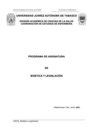 División Académica de Ciencias de la Salud

Licenciatura en Enfermería

UNIVERSIDAD JUÁREZ AUTÓNOMA DE TABASCO
DIVISIÓN ACADÉMICA DE CIENCIAS DE LA SALUD
COORDINACIÓN DE ESTUDIOS DE ENFERMERÍA

PROGRAMA DE ASIGNATURA

DE
BIOÉTICA Y LEGISLACIÓN

Villahermosa, Tab., Junio 2003

F0275_ Bioética y Legislación

 