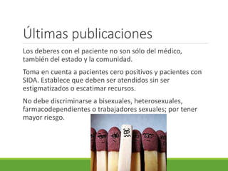Últimas publicaciones
Los deberes con el paciente no son sólo del médico,
también del estado y la comunidad.
Toma en cuenta a pacientes cero positivos y pacientes con
SIDA. Establece que deben ser atendidos sin ser
estigmatizados o escatimar recursos.
No debe discriminarse a bisexuales, heterosexuales,
farmacodependientes o trabajadores sexuales; por tener
mayor riesgo.
 