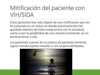 Mitificación del paciente con
VIH/SIDA
Estos pacientes han sido objeto de una mitificación que los
ha colocado en un status en donde prácticamente han
quedado exentos de todo compromiso con la sociedad,
como si por la posibilidad de una muerte inminente, ya no
pertenecieran a ella.
Los pacientes a pesar de su estatus de paciente terminal,
siguen siendo sujetos morales y con responsabilidades.
 