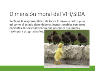 Dimensión moral del VIH/SIDA
Reclama la responsabilidad de todos los involucrados, pues
así como el estado tiene deberes incuestionables con estos
pacientes, la sociedad tendrá que aprender que no hay
razón para estigmatizarlos.
 
