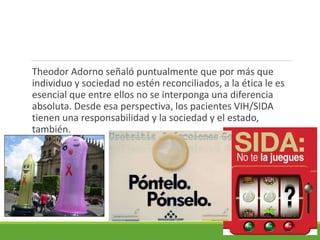 Theodor Adorno señaló puntualmente que por más que
individuo y sociedad no estén reconciliados, a la ética le es
esencial que entre ellos no se interponga una diferencia
absoluta. Desde esa perspectiva, los pacientes VIH/SIDA
tienen una responsabilidad y la sociedad y el estado,
también.
 