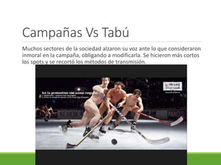 Campañas Vs Tabú
Muchos sectores de la sociedad alzaron su voz ante lo que consideraron
inmoral en la campaña, obligando a modificarla. Se hicieron más cortos
los spots y se recortó los métodos de transmisión.
 