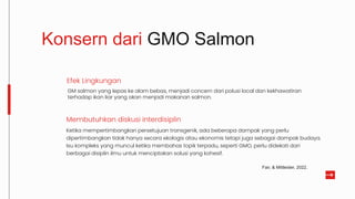 Membutuhkan diskusi interdisiplin
Ketika mempertimbangkan persetujuan transgenik, ada beberapa dampak yang perlu
dipertimbangkan tidak hanya secara ekologis atau ekonomis tetapi juga sebagai dampak budaya.
Isu kompleks yang muncul ketika membahas topik terpadu, seperti GMO, perlu didekati dari
berbagai disiplin ilmu untuk menciptakan solusi yang kohesif.
Konsern dari GMO Salmon
GM salmon yang lepas ke alam bebas, menjadi concern dari polusi local dan kekhawatiran
terhadap ikan liar yang akan menjadi makanan salmon.
Efek Lingkungan
Fair, & Mittleider, 2022.
 
