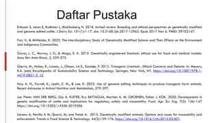 Daftar Pustaka
Eriksson S, Jonas E, Rydhmer L, Röcklinsberg H. 2018. Invited review: Breeding and ethical perspectives on genetically modified
and genome edited cattle. J Dairy Sci. 101(1):1-17. doi: 10.3168/jds.2017-12962. Epub 2017 Nov 6. PMID: 29102147.
Fair, V., & Mittleider, K. 2022. The Interdisciplinary Study of Genetically Modified Salmon and Their Effects on the Environment
and Indigenous Communities.
Garas, L. C., Murray, J. D., & Maga, E. A. 2015. Genetically engineered livestock: ethical use for food and medical models.
Annu Rev Anim Biosci, 3, 559-575.
Gjerris, M., Huber, R., Lassen, J., Olsson, I.A.S., Sandøe, P. 2012. Transgenic Livestock , Ethical Concerns and Debate. In: Meyers,
R.A. (eds) Encyclopedia of Sustainability Science and Technology. Springer, New York, NY. https://doi.org/10.1007/978-1-
4419-0851-3_12
Hay, A. N., Farrell, K., Leeth, C. M., & Lee, K. 2022. Use of genome editing techniques to produce transgenic farm animals.
Recent Advances in Animal Nutrition and Metabolism, 279-297.
Jan Pieter VAN DER BERG, Gijs A. KLETER, Evy BATTAGLIA, Martien A. M. GROENEN, Esther J. KOK. 2020. Developments in
genetic modification of cattle and implications for regulation, safety and traceability. Front. Agr. Sci. Eng. 7(2): 136‒147
https://doi.org/10.15302/J-FASE-2019306
Lievens A, Petrillo A M, Querci, M, and Patak A. 2015. Genetically modified animals: Options and issues for traceability and
enforcement. Trends in Food Science & Technology. 44(2):159-176. https://doi.org/10.1016/j.tifs.2015.05.001.
 