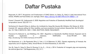 Daftar Pustaka
Negowetti, N. 2017. Perspectives and Predicaments of GMO Salmon. In: Steier, G., Patel, K. (eds) International Farm
Animal, Wildlife and Food Safety Law. Springer, Cham. https://doi.org/10.1007/978-3-319-18002-1_14
Prianto Y, Sumantri VK, Yudhasasmita S. 2020. Regulation and Protection of Genetically Modified Food. Sociological
Jurisprudence Journal. 3(2):107-111.
Tait-Burkard C, Doeschl-Wilson A, McGrew MJ, Archibald AL, Sang HM, Houston RD, Whitelaw CB, Watson M. 2018.
Livestock 2.0 - genome editing for fitter, healthier, and more productive farmed animals. Genome Biol. 26;19(1):204.
doi: 10.1186/s13059-018-1583-1. PMID: 30477539; PMCID: PMC6258497.
Tiesnamurti B, Muharsini S., and Shiddieqy M.I. 2021. Regulation on Genetically Modified Animals: Proposed and Its
Possible Application in Indonesia. WARTAZOA. 31(4):199-207. DOI:
http://dx.doi.org/10.14334/wartazoa.v31i4.2792
Van Eenennaam, A. L., De Figueiredo Silva, F., Trott, J. F., & Zilberman, D. 2021. Genetic engineering of livestock: the
opportunity cost of regulatory delay. Annual Review of Animal Biosciences, 9, 453-478.
Yan, Q., Yang, H., Yang, D., Zhao, B., Ouyang, Z., Liu, Z., ... & Lai, L. 2014. Production of transgenic pigs over-expressing
the antiviral gene Mx1. Cell Regeneration, 3(1), 3-11.
 