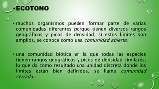 •ECOTONO
• muchos organismos pueden formar parte de varias
comunidades diferentes porque tienen diversos rangos
geográficos y picos de densidad; si estos límites son
amplios, se conoce como una comunidad abierta.
• una comunidad biótica en la que todas las especies
tienen rangos geográficos y picos de densidad similares,
lo que da como resultado una unidad discreta donde los
límites están bien definidos, se llama comunidad
cerrada.
 