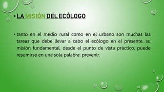 •LA MISIÓN DEL ECÓLOGO
• tanto en el medio rural como en el urbano son muchas las
tareas que debe llevar a cabo el ecólogo en el presente. su
misión fundamental, desde el punto de vista práctico, puede
resumirse en una sola palabra: prevenir.
 