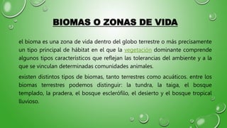 BIOMAS O ZONAS DE VIDA
el bioma es una zona de vida dentro del globo terrestre o más precisamente
un tipo principal de hábitat en el que la vegetación dominante comprende
algunos tipos característicos que reflejan las tolerancias del ambiente y a la
que se vinculan determinadas comunidades animales.
existen distintos tipos de biomas, tanto terrestres como acuáticos. entre los
biomas terrestres podemos distinguir: la tundra, la taiga, el bosque
templado, la pradera, el bosque esclerófilo, el desierto y el bosque tropical
lluvioso.
 