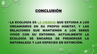 CONCLUSIÓN
• LA ECOLOGÍA ES LA CIENCIA QUE ESTUDIA A LOS
ORGANISMOS EN SU PROPIO HÁBITAT, Y LAS
RELACIONES QUE MANTIENEN A LOS SERES
VIVOS CON SU ENTORNO. ACTUALMENTE LA
ECOLOGÍA SE ENCARGA DE PRESERVAR LA
NATURALEZA Y LAS ESPECIES EN EXTINCIÓN.
 