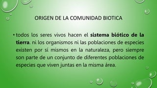 ORIGEN DE LA COMUNIDAD BIOTICA
• todos los seres vivos hacen el sistema biótico de la
tierra. ni los organismos ni las poblaciones de especies
existen por sí mismos en la naturaleza, pero siempre
son parte de un conjunto de diferentes poblaciones de
especies que viven juntas en la misma área.
 
