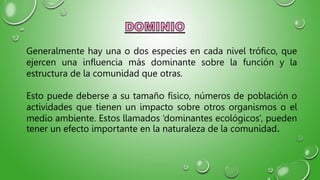 Generalmente hay una o dos especies en cada nivel trófico, que
ejercen una influencia más dominante sobre la función y la
estructura de la comunidad que otras.
Esto puede deberse a su tamaño físico, números de población o
actividades que tienen un impacto sobre otros organismos o el
medio ambiente. Estos llamados ‘dominantes ecológicos’, pueden
tener un efecto importante en la naturaleza de la comunidad.
 