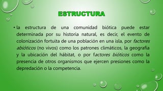 • la estructura de una comunidad biótica puede estar
determinada por su historia natural, es decir, el evento de
colonización fortuita de una población en una isla, por factores
abióticos (no vivos) como los patrones climáticos, la geografía
y la ubicación del hábitat, o por factores bióticos como la
presencia de otros organismos que ejercen presiones como la
depredación o la competencia.
 