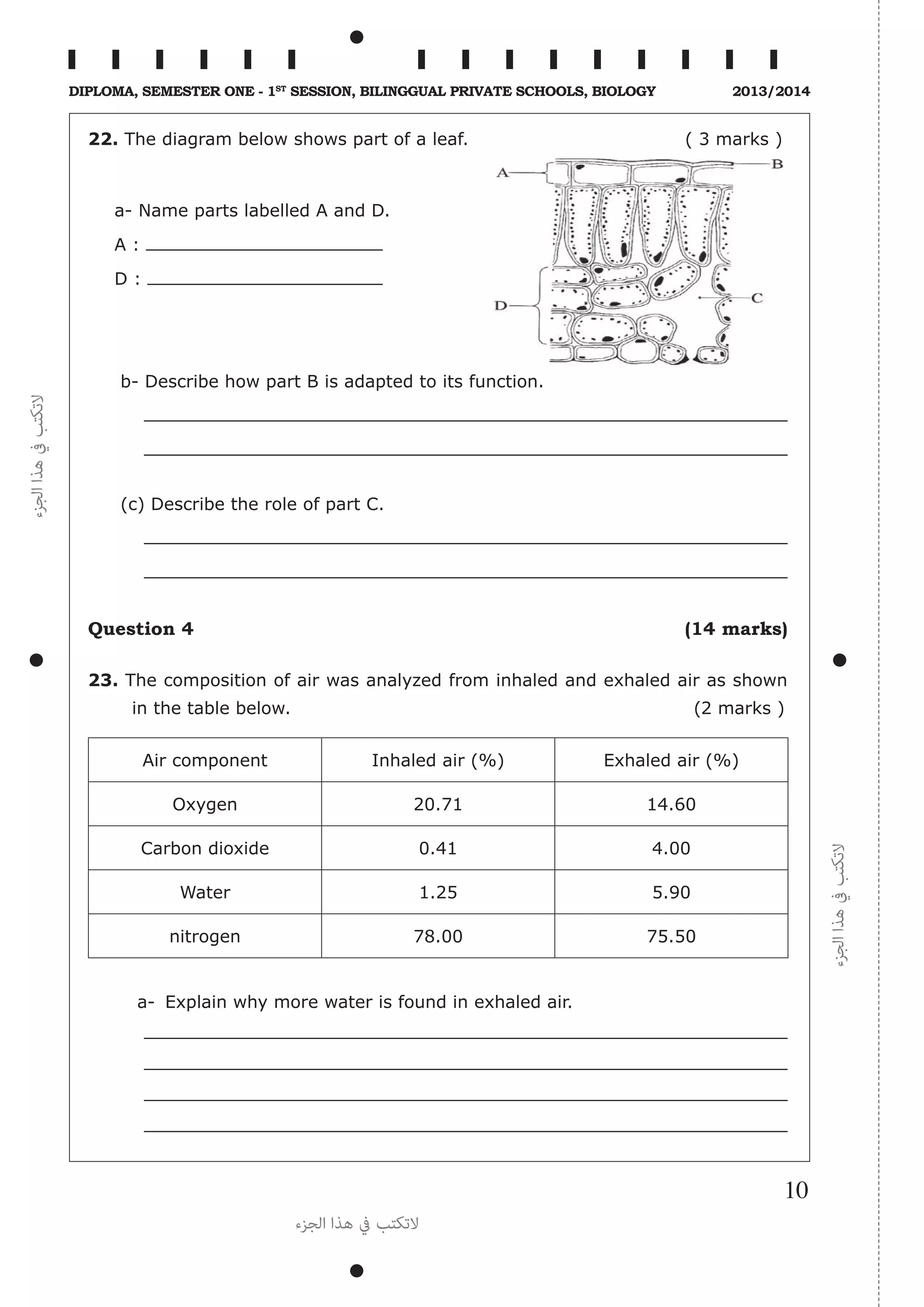 ‫الجزء‬‫هذا‬‫يف‬‫التكتب‬
‫الجزء‬‫هذا‬‫يف‬‫التكتب‬
‫الجزء‬ ‫هذا‬ ‫يف‬ ‫التكتب‬
10
Diploma, Semester One - 1st
Session, Bilinggual Private schools, Biology 2013/2014
22. The diagram below shows part of a leaf. ( 3 marks )
a- Name parts labelled A and D.
A :
D :
b- Describe how part B is adapted to its function.
	
	
(c) Describe the role of part C.
	
	
Question 4 (14 marks)
23. The composition of air was analyzed from inhaled and exhaled air as shown
in the table below. (2 marks )
Air component Inhaled air (%) Exhaled air (%)
Oxygen 20.71 14.60
Carbon dioxide 0.41 4.00
Water 1.25 5.90
nitrogen 78.00 75.50
a-	 Explain why more water is found in exhaled air.
 