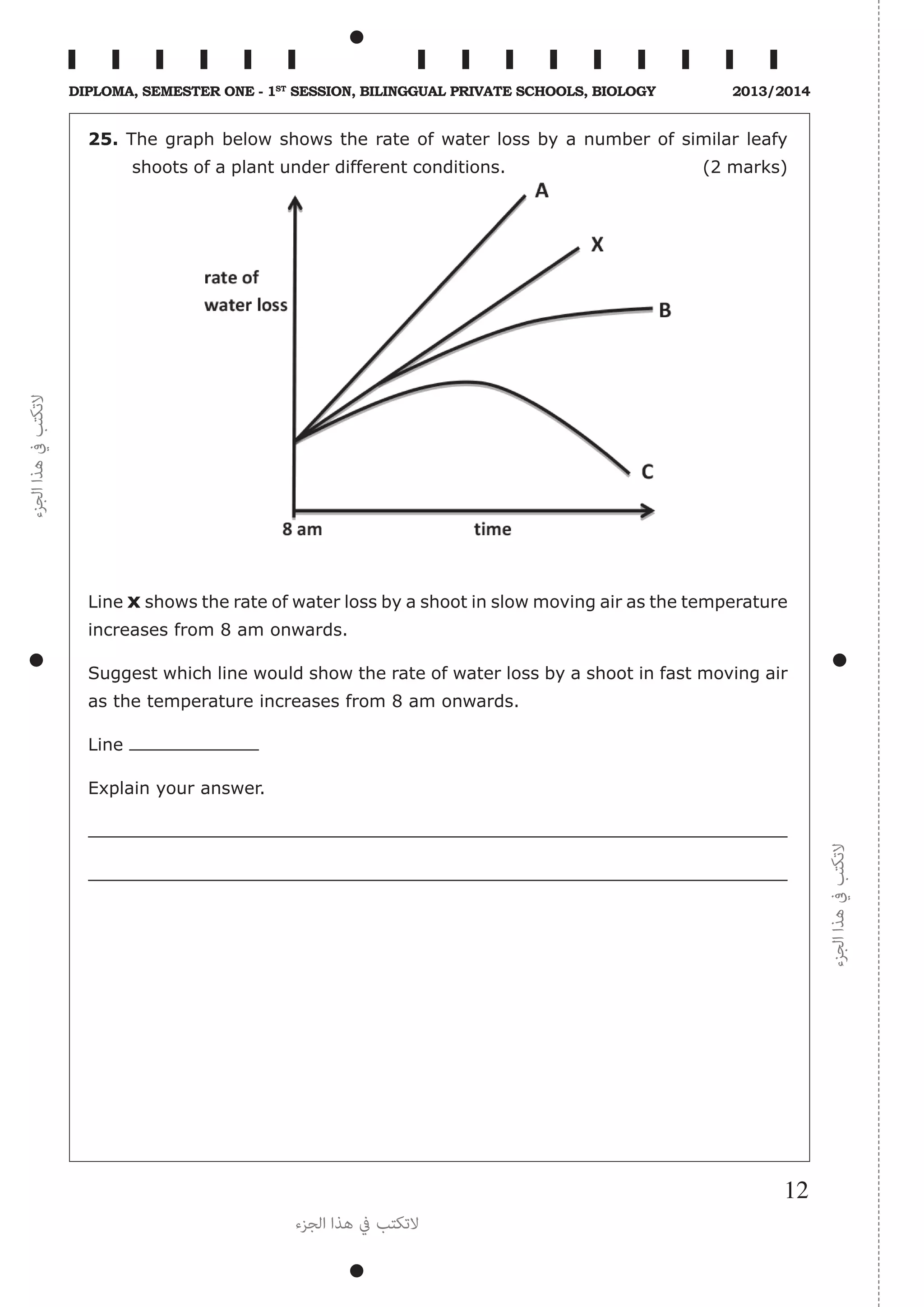 ‫الجزء‬‫هذا‬‫يف‬‫التكتب‬
‫الجزء‬‫هذا‬‫يف‬‫التكتب‬
‫الجزء‬ ‫هذا‬ ‫يف‬ ‫التكتب‬
12
Diploma, Semester One - 1st
Session, Bilinggual Private schools, Biology 2013/2014
25. The graph below shows the rate of water loss by a number of similar leafy
shoots of a plant under different conditions. (2 marks)
Line x shows the rate of water loss by a shoot in slow moving air as the temperature
increases from 8 am onwards.
Suggest which line would show the rate of water loss by a shoot in fast moving air
as the temperature increases from 8 am onwards.
Line
Explain your answer.
 