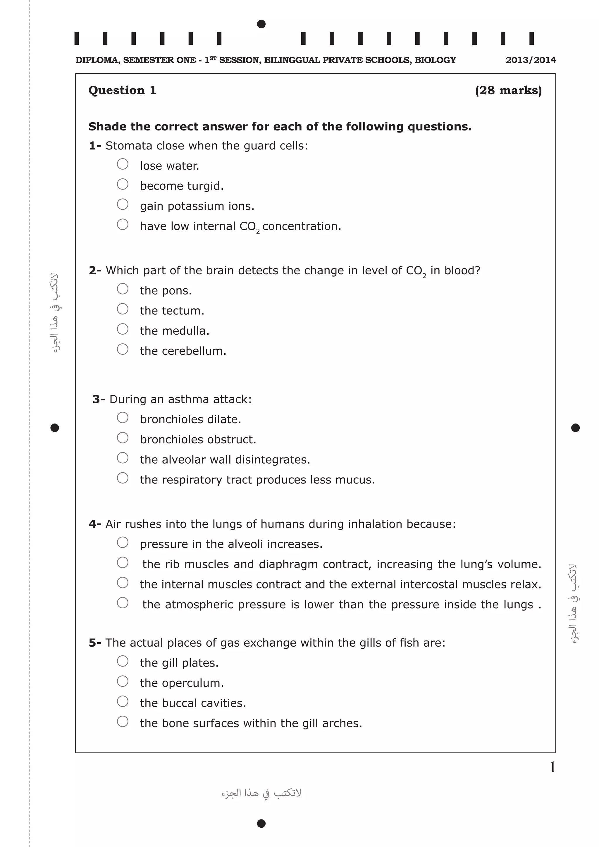 ‫الجزء‬‫هذا‬‫يف‬‫التكتب‬
‫الجزء‬‫هذا‬‫يف‬‫التكتب‬
‫الجزء‬ ‫هذا‬ ‫يف‬ ‫التكتب‬
1
Diploma, Semester One - 1st
Session, Bilinggual Private schools, Biology 2013/2014
Question 1 (28 marks)
Shade the correct answer for each of the following questions.
1- Stomata close when the guard cells:
lose water.
become turgid.
gain potassium ions.
have low internal CO2
concentration.
2- Which part of the brain detects the change in level of CO2
in blood?
the pons.
the tectum.
the medulla.
the cerebellum.
3- During an asthma attack:
bronchioles dilate.
bronchioles obstruct.
the alveolar wall disintegrates.
the respiratory tract produces less mucus.
4- Air rushes into the lungs of humans during inhalation because:
pressure in the alveoli increases.
the rib muscles and diaphragm contract, increasing the lung’s volume.
the internal muscles contract and the external intercostal muscles relax.
the atmospheric pressure is lower than the pressure inside the lungs .
5- The actual places of gas exchange within the gills of fish are:
the gill plates.
the operculum.
the buccal cavities.
the bone surfaces within the gill arches.
 